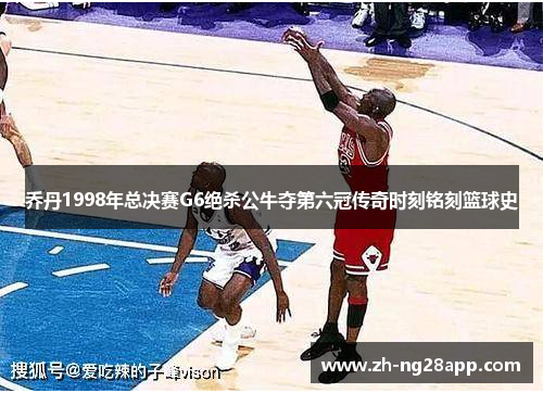 乔丹1998年总决赛G6绝杀公牛夺第六冠传奇时刻铭刻篮球史