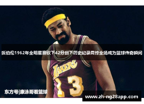张伯伦1962年全明星赛砍下42分创下历史纪录震惊全场成为篮球传奇瞬间