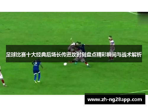 足球比赛十大经典后场长传进攻时刻盘点精彩瞬间与战术解析