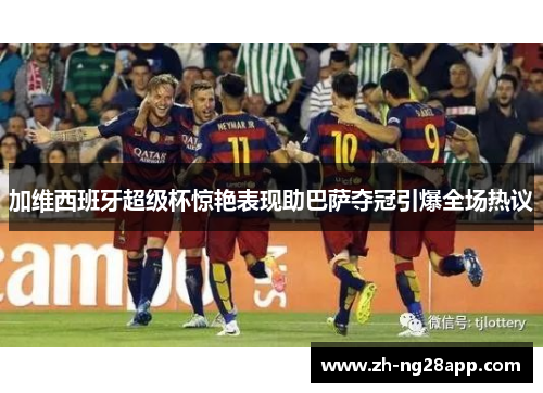 加维西班牙超级杯惊艳表现助巴萨夺冠引爆全场热议