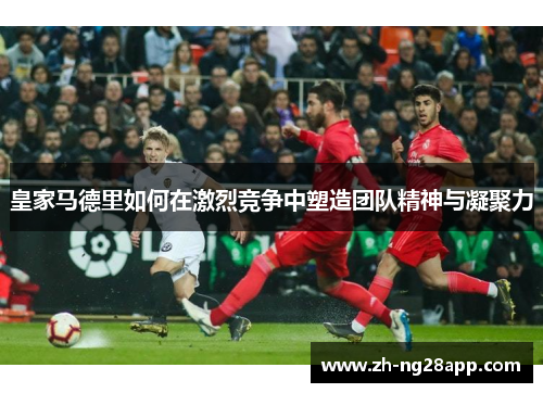 皇家马德里如何在激烈竞争中塑造团队精神与凝聚力