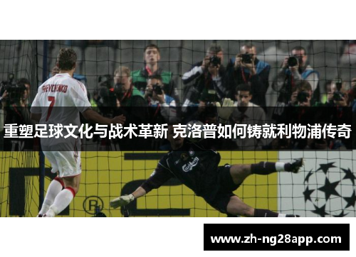 重塑足球文化与战术革新 克洛普如何铸就利物浦传奇