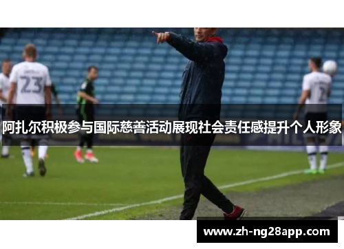 阿扎尔积极参与国际慈善活动展现社会责任感提升个人形象