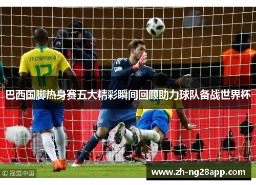 巴西国脚热身赛五大精彩瞬间回顾助力球队备战世界杯