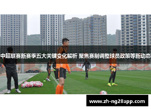 中超联赛新赛季五大关键变化解析 聚焦赛制调整球员政策等新动态