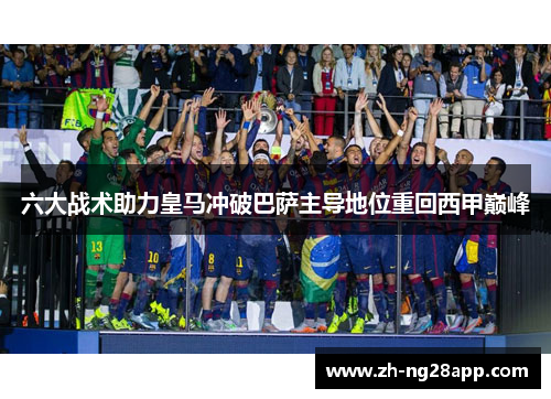 六大战术助力皇马冲破巴萨主导地位重回西甲巅峰