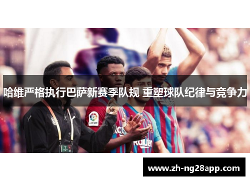 哈维严格执行巴萨新赛季队规 重塑球队纪律与竞争力
