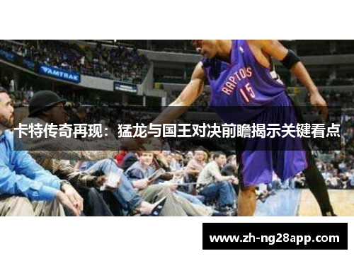 卡特传奇再现：猛龙与国王对决前瞻揭示关键看点