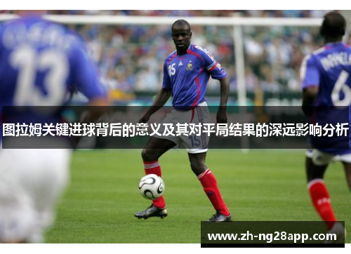 图拉姆关键进球背后的意义及其对平局结果的深远影响分析