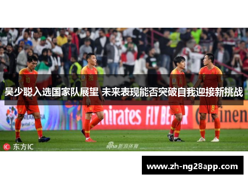 吴少聪入选国家队展望 未来表现能否突破自我迎接新挑战
