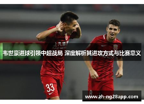 韦世豪进球引领中超战局 深度解析其进攻方式与比赛意义