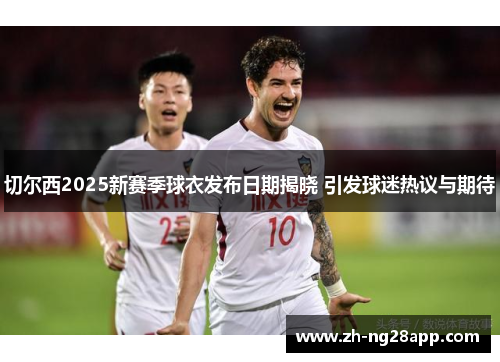 切尔西2025新赛季球衣发布日期揭晓 引发球迷热议与期待