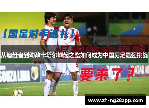 从追赶者到劲敌卡塔尔崛起之路如何成为中国男足最强挑战